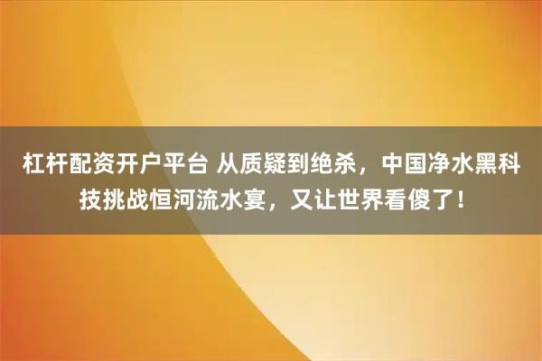 杠杆配资开户平台 从质疑到绝杀，中国净水黑科技挑战恒河流水宴，又让世界看傻了！