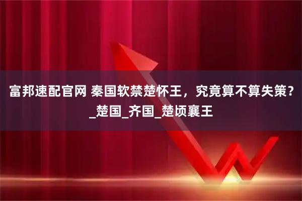 富邦速配官网 秦国软禁楚怀王，究竟算不算失策？_楚国_齐国_楚顷襄王