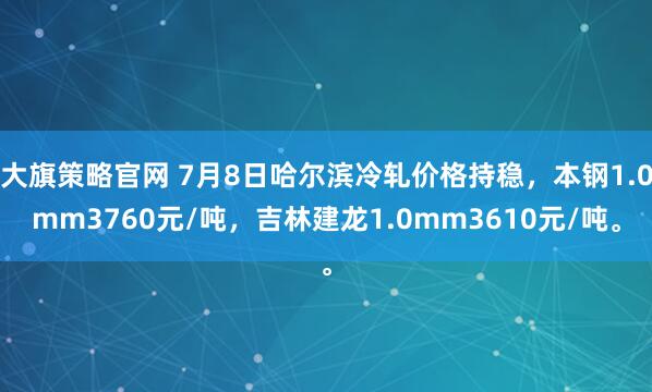 大旗策略官网 7月8日哈尔滨冷轧价格持稳，本钢1.0mm3760元/吨，吉林建龙1.0mm3610元/吨。