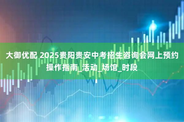 大御优配 2025贵阳贵安中考招生咨询会网上预约操作指南_活动_场馆_时段