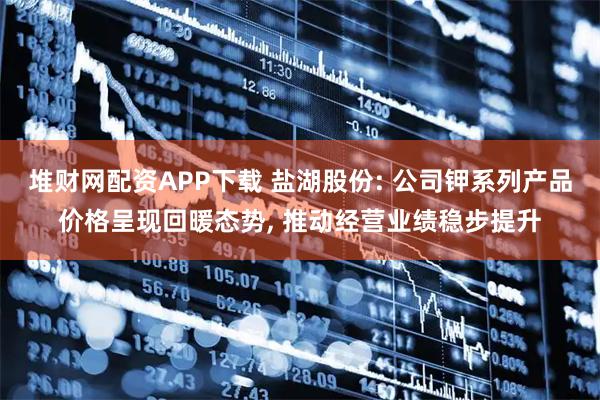 堆财网配资APP下载 盐湖股份: 公司钾系列产品价格呈现回暖态势, 推动经营业绩稳步提升