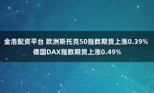 金浩配资平台 欧洲斯托克50指数期货上涨0.39% 德国DAX指数期货上涨0.49%