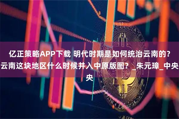 亿正策略APP下载 明代时期是如何统治云南的？云南这块地区什么时候并入中原版图？_朱元璋_中央