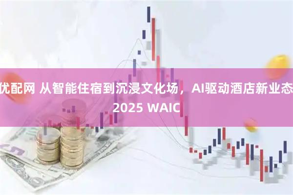 优配网 从智能住宿到沉浸文化场，AI驱动酒店新业态|2025 WAIC