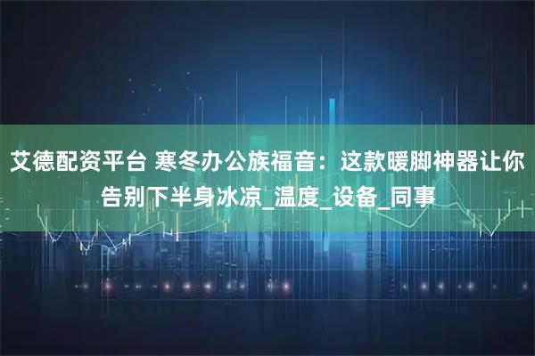 艾德配资平台 寒冬办公族福音：这款暖脚神器让你告别下半身冰凉_温度_设备_同事