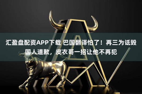 汇盈盘配资APP下载 巴国翻译怕了！再三为诋毁国人道歉，皮衣哥一招让他不再犯