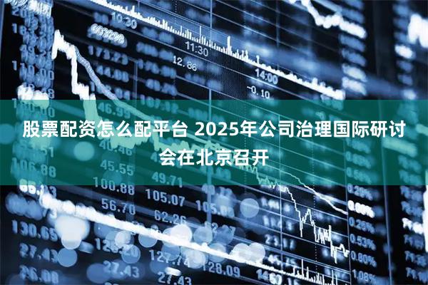 股票配资怎么配平台 2025年公司治理国际研讨会在北京召开