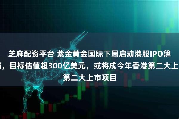 芝麻配资平台 紫金黄金国际下周启动港股IPO簿记建档，目标估值超300亿美元，或将成今年香港第二大上市项目