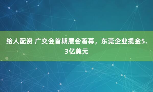 给人配资 广交会首期展会落幕，东莞企业揽金5.3亿美元
