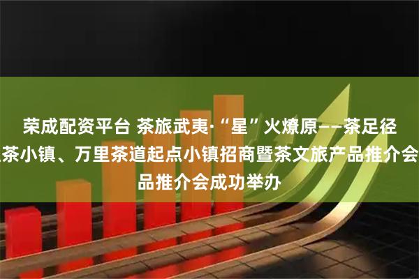 荣成配资平台 茶旅武夷·“星”火燎原——茶足径、世界红茶小镇、万里茶道起点小镇招商暨茶文旅产品推介会成功举办