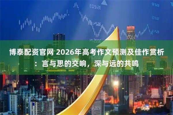 博泰配资官网 2026年高考作文预测及佳作赏析：言与思的交响，深与远的共鸣