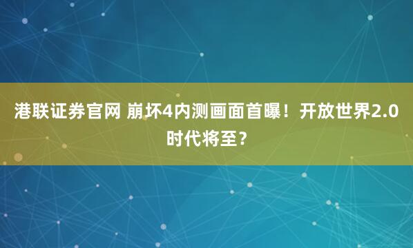 港联证券官网 崩坏4内测画面首曝！开放世界2.0时代将至？