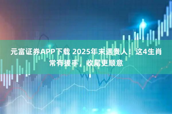 元富证券APP下载 2025年末遇贵人！这4生肖常有援手，收尾更顺意