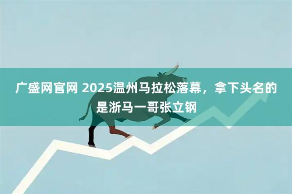 广盛网官网 2025温州马拉松落幕，拿下头名的是浙马一哥张立钢