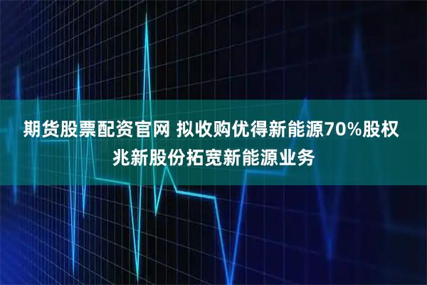 期货股票配资官网 拟收购优得新能源70%股权 兆新股份拓宽新能源业务