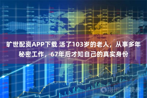 旷世配资APP下载 活了103岁的老人，从事多年秘密工作，67年后才知自己的真实身份