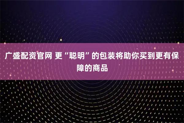 广盛配资官网 更“聪明”的包装将助你买到更有保障的商品