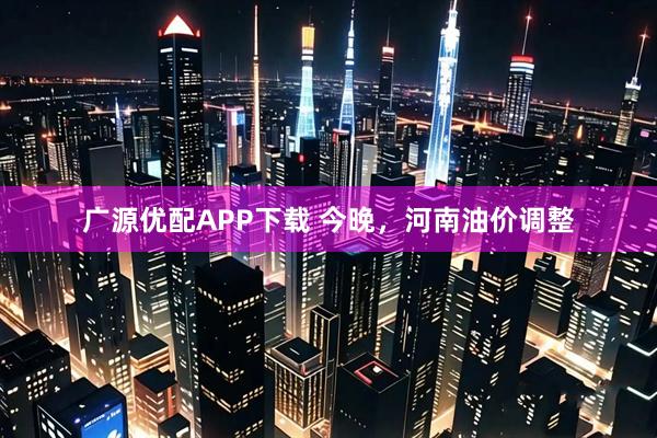 广源优配APP下载 今晚，河南油价调整