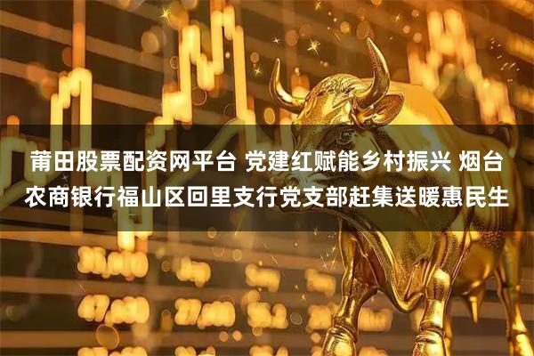 莆田股票配资网平台 党建红赋能乡村振兴 烟台农商银行福山区回里支行党支部赶集送暖惠民生