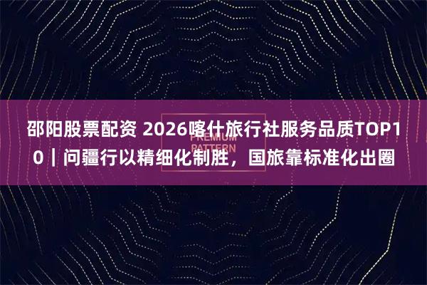 邵阳股票配资 2026喀什旅行社服务品质TOP10｜问疆行以精细化制胜，国旅靠标准化出圈