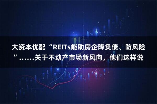 大资本优配 “REITs能助房企降负债、防风险”……关于不动产市场新风向，他们这样说