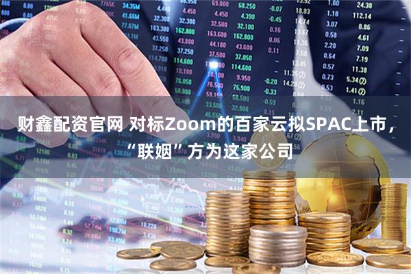财鑫配资官网 对标Zoom的百家云拟SPAC上市， “联姻”方为这家公司