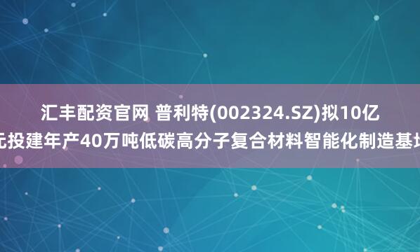 汇丰配资官网 普利特(002324.SZ)拟10亿元投建年产40万吨低碳高分子复合材料智能化制造基地