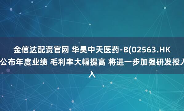 金信达配资官网 华昊中天医药-B(02563.HK)公布年度业绩 毛利率大幅提高 将进一步加强研发投入