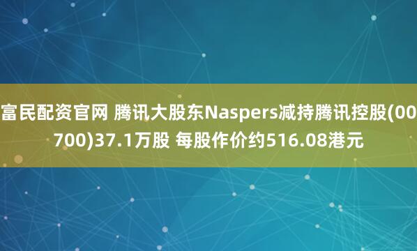 富民配资官网 腾讯大股东Naspers减持腾讯控股(00700)37.1万股 每股作价约516.08港元