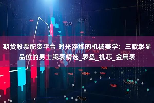 期货股票配资平台 时光淬炼的机械美学：三款彰显品位的男士腕表精选_表盘_机芯_金属表