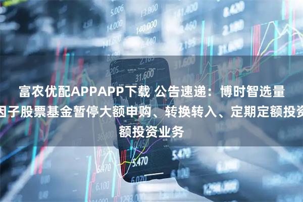 富农优配APPAPP下载 公告速递：博时智选量化多因子股票基金暂停大额申购、转换转入、定期定额投资业务