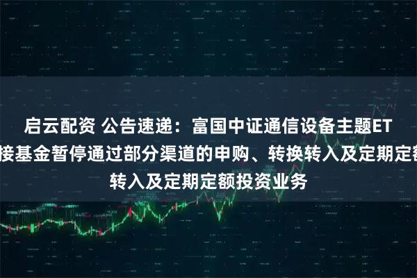 启云配资 公告速递：富国中证通信设备主题ETF发起式联接基金暂停通过部分渠道的申购、转换转入及定期定额投资业务