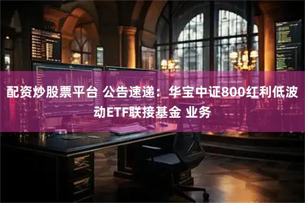 配资炒股票平台 公告速递：华宝中证800红利低波动ETF联接基金 业务