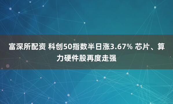 富深所配资 科创50指数半日涨3.67% 芯片、算力硬件股再度走强
