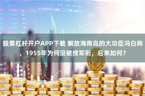 股票杠杆开户APP下载 解放海南岛的大功臣冯白驹，1955年为何没被授军衔，后来如何？