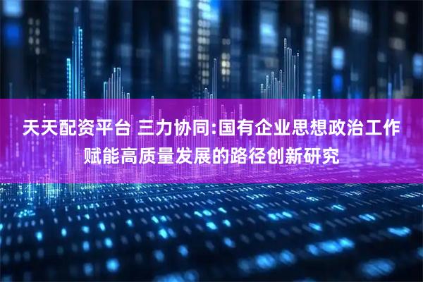 天天配资平台 三力协同:国有企业思想政治工作赋能高质量发展的路径创新研究