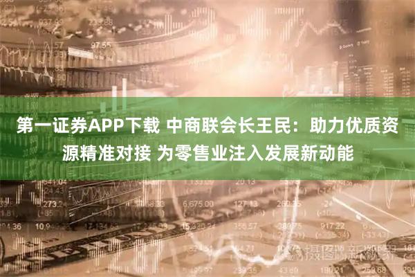 第一证券APP下载 中商联会长王民：助力优质资源精准对接 为零售业注入发展新动能