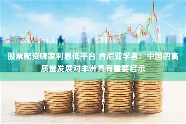 股票配资哪家利息低平台 肯尼亚学者：中国的高质量发展对非洲具有重要启示