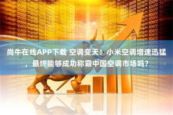 尚牛在线APP下载 空调变天！小米空调增速迅猛，最终能够成功称霸中国空调市场吗？